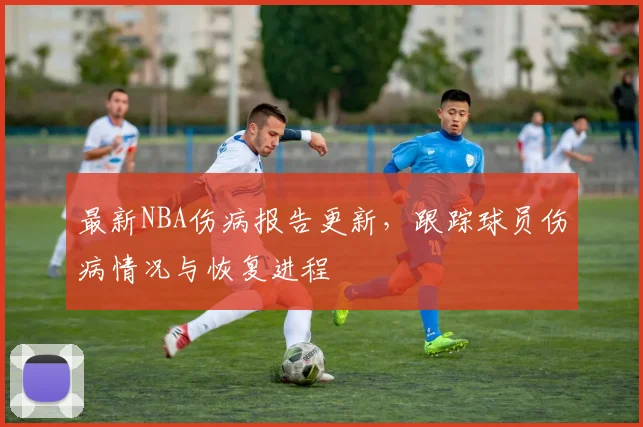 最新NBA伤病报告更新，跟踪球员伤病情况与恢复进程