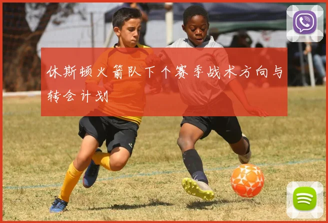 休斯顿火箭队下个赛季战术方向与转会计划