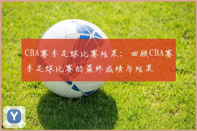 CBA赛季足球比赛结果：回顾CBA赛季足球比赛的最终成绩与结果