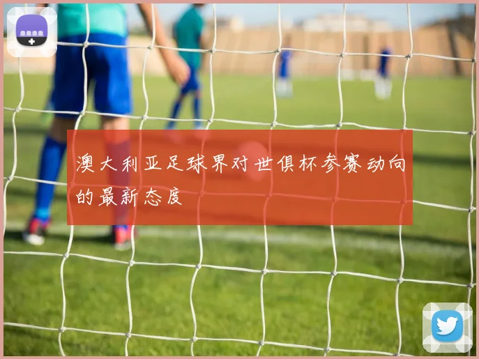 澳大利亚足球界对世俱杯参赛动向的最新态度